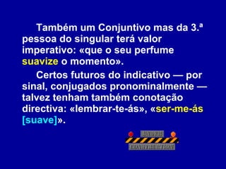 Também um Conjuntivo mas da 3.ª pessoa do singular terá valor imperativo: «que o seu perfume  suavize  o momento». Certos futuros do indicativo — por sinal, conjugados pronominalmente — talvez tenham também conotação directiva: «lembrar-te-ás», « ser-me-ás   [suave] ». 