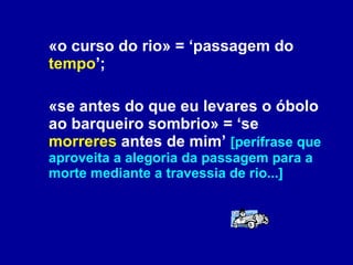 «o curso do rio» = ‘passagem do  tempo ’;  «se antes do que eu levares o óbolo ao barqueiro sombrio» = ‘se  morreres  antes de mim’  [perífrase que aproveita a alegoria da passagem para a morte mediante a travessia de rio...] 