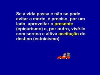 Se a vida passa e não se pode evitar a morte, é preciso, por um lado, aproveitar o  presente  (epicurismo) e, por outro, vivê-lo com serena e altiva  aceitação  do destino (estoicismo). 