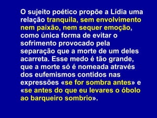 O sujeito poético propõe a Lídia uma relação  tranquila, sem envolvimento nem paixão, nem sequer emoção , como única forma de evitar o sofrimento provocado pela separação que a morte de um deles acarreta. Esse medo é tão grande, que a morte só é nomeada através dos eufemismos contidos nas expressões « se for sombra antes » e « se antes do que eu levares o óbolo ao barqueiro sombrio ».  