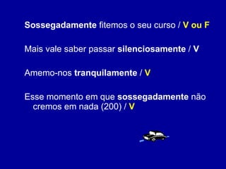 Sossegadamente  fitemos o seu curso /  V ou F Mais vale saber passar  silenciosamente  /  V Amemo-nos  tranquilamente  /  V Esse momento em que  sossegadamente  não cremos em nada (200) /  V 