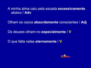 A minha alma caiu pela escada  excessivamente  abaixo /  Adv Olham os cacos  absurdamente  conscientes /  Adj Os deuses olham-no  especialmente  /  V O que falta nelas  eternamente  /  V 