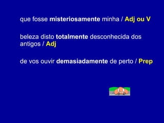 que fosse  misteriosamente  minha /  Adj ou V beleza disto  totalmente  desconhecida dos antigos /  Adj de vos ouvir  demasiadamente  de perto /  Prep 