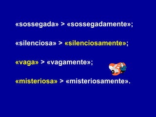 «sossegada» > «sossegadamente»;  «silenciosa» >  «silenciosamente» ;  «vaga»  > «vagamente»; «misteriosa»  > «misteriosamente». 