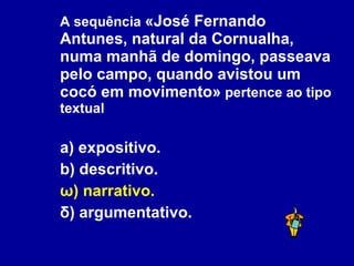 A sequência  «José Fernando Antunes, natural da Cornualha, numa manhã de domingo, passeava pelo campo, quando avistou um cocó em movimento»  pertence ao tipo textual a) expositivo. b) descritivo. ω) narrativo. δ) argumentativo. 