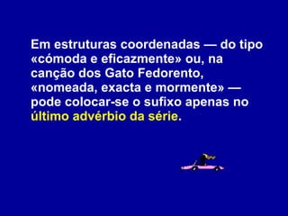 Em estruturas coordenadas — do tipo «cómoda e eficazmente» ou, na canção dos Gato Fedorento, «nomeada, exacta e mormente» — pode colocar-se o sufixo apenas no  último advérbio da série . 