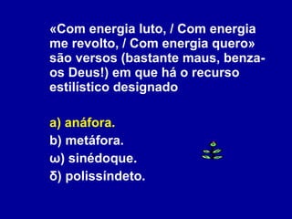 «Com energia luto, / Com energia me revolto, / Com energia quero» são versos (bastante maus, benza-os Deus!) em que há o recurso estilístico designado a) anáfora. b) metáfora. ω) sinédoque. δ) polissíndeto. 