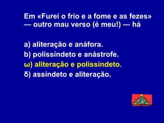 Em «Furei o frio e a fome e as fezes» — outro mau verso (é meu!) — há a) aliteração e anáfora. b) polissíndeto e anástrofe. ω) aliteração e polissíndeto. δ) assíndeto e aliteração. 