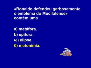 «Ronaldo defendeu garbosamente o emblema do Mucifalense» contém uma a) metáfora. b) epífora. ω) elipse. δ) metonímia. 