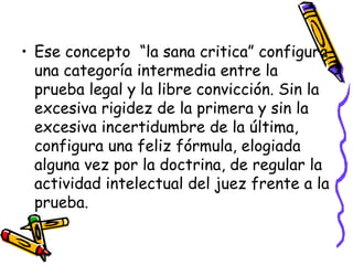 Ese concepto  “la sana critica” configura una categoría intermedia entre la prueba legal y la libre convicción. Sin la excesiva rigidez de la primera y sin la excesiva incertidumbre de la última, configura una feliz fórmula, elogiada alguna vez por la doctrina, de regular la actividad intelectual del juez frente a la prueba. 