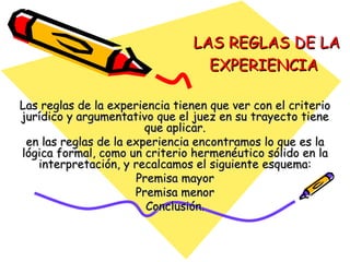 LAS REGLAS DE LA EXPERIENCIA   Las reglas de la experiencia tienen que ver con el criterio jurídico y argumentativo que el juez en su trayecto tiene que aplicar. en las reglas de la experiencia encontramos lo que es la lógica formal, como un criterio hermenéutico sólido en la interpretación, y recalcamos el siguiente esquema: Premisa mayor Premisa menor Conclusión. 