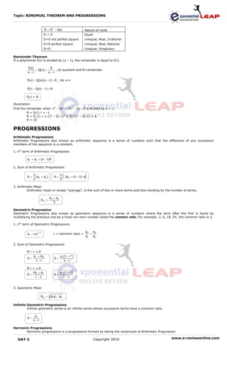 Topic: BINOMIAL THEOREM AND PROGRESSIONS



                         D = b2 − 4ac                       Nature of roots
                        D=0                                 Equal
                        D>0 not perfect square              Unequal, Real, Irrational
                        D>0 perfect square                  Unequal, Real, Rational
                        D<0                                 Unequal, Imaginary

Remainder Theorem
If a polynomial f(x) is divided by (x – r), the remainder is equal to f(r).

          f(x)           R
               = Q(x) +      , Q=quotient and R=remainder
          x −r          x −r

         f(x) = Q(x)(x − r) + R ; let x=r

         f(r) = Qr(r − r) + R

         f(r) = R

Illustration:
Find the remainder when x 4 − 5x 3 + 7x 2 − 3x + 6 is divided by x + 1.
          R = f(r); r = -1
          R = f(-1) = (-1)4 – 5(-1)3 + 7(-1)2 – 3(-1) + 6
          R = 22


PROGRESSIONS
Arithmetic Progressions
Arithmetic Progressions also known as arithmetic sequence is a series of numbers such that the difference of any successive
members of the sequence is a constant.

1. nth term of Arithmetic Progressions

         an = a1 + (n − 1)d

2. Sum of Arithmetic Progressions


         S=
              n
              2
                (a1 + an )      S=
                                       n
                                       2
                                           [ 2a
                                              1             ]
                                                  + (n − 1) d


3. Arithmetic Mean
         Arithmetic mean or simply “average”, is the sum of two or more terms and then dividing by the number of terms.

                             a1 + a2
                      Am =
                                2

Geometric Progression
Geometric Progressions also known as geometric sequence is a series of numbers where the term after the first is found by
multiplying the previous one by a fixed non-zero number called the common ratio. For example: 2, 6, 18, 54…the common ratio is 3.

1. nth term of Geometric Progressions

                                                                a2  a
         an = a1r n−1           r = common ratio =                 = 3
                                                                a1  a2

2. Sum of Geometric Progressions

         If r < 1.0
              a1 + ran                 a1 (1 − r n )
         S=                     S=
               1−r                        1−r

         If r > 1.0
              ra + a1                  a1 (r n − 1)
         S= n                   S=
                r −1                      r −1


3. Geometric Mean

                    Gm = n a1a2...an

Infinite Geometric Progressions
         Infinite geometric series is an infinite series whose successive terms have a common ratio.

               a1
         S=
              1−r

Harmonic Progressions
      Harmonic progressions is a progressions formed by taking the reciprocals of Arithmetic Progression.

   DAY 3                                                            Copyright 2010                     www.e-reviewonline.com
 