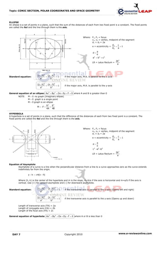 Topic: CONIC SECTION, POLAR COORDINATES AND SPACE GEOMETRY



ELLIPSE
An ellipse is a set of points in a plane, such that the sum of the distances of each from two fixed point is a constant. The fixed points
are called the foci and the line through them is the axis.



                                                                              Where: F1, F2 = focus
                                                                                     v1, v2 = vertex, midpoint of the segment
                                                                                     d1 + d2 = 2a
                                                                                                         d    c
                                                                                     e = eccentricity = 3 = < 1
                                                                                                         d4   a
                                                                                             a
                                                                                        d=
                                                                                             e
                                                                                        a2 = b 2 + c 2
                                                                                                               2b 2
                                                                                       LR = Latus Rectum =
                                                                                                                a




                            (x − h)2       (y − k)2
Standard equation:              2
                                       +              =1   if the major axis, M.A. is parallel to the x-axis
                              a              b2

                            (y − k)2       (x − h)2
                                  2
                                       +              =1   if the major axis, M.A. is parallel to the y-axis
                              a              b2

General equation of an ellipse: Ax 2 + By 2 + Dx + Ey + F = 0 where A and B is greater than 0
         NOTE:    M < 0 no graph (imaginary ellipse)
                  M = 0 graph is a single point
                  M > 0 graph is an ellipse
                                       D2   E2
                           M = −F +       +
                                       4A 4B

HYPERBOLA
A hyperbola is a set of points in a plane, such that the difference of the distances of each from two fixed point is a constant. The
fixed points are called the foci and the line through them is the axis.



                                                                              Where: F1, F2 = focus
                                                                                     v1, v2 = vertex, midpoint of the segment
                                                                                     d1 + d2 = 2a
                                                                                                         d    c
                                                                                     e = eccentricity = 3 =     >1
                                                                                                         d4   a
                                                                                             a
                                                                                        d=
                                                                                             e
                                                                                        c 2 =a2 +b 2
                                                                                                               2b 2
                                                                                       LR = Latus Rectum =
                                                                                                                a



Equation of Asymptote
       Asymptote of a curve is a line when the perpendicular distance from a line to a curve approaches zero as the curve extends
       indefinitely far from the origin.

                  y − k = ±m(x − h)

         Where (h, k) is the center of the hyperbola and m is the slope, m=b/a if the axis is horizontal and m=a/b if the axis is
         vertical. Use (+) for upward asymptote and (-) for downward asymptote.

                            (x − h)2       (y − k)2
Standard equation:                     −              =1   if the transverse axis is parallel to the x-axis (Opens left and right)
                               a2             b2

                            (y − k)2       (x − h)2
                                  2
                                       −              =1   if the transverse axis is parallel to the y-axis (Opens up and down)
                               a              b2

         Length of transverse axis (TA) = 2a
         Length of conjugate axis (CA) = 2b
         Length of the focal axis (FA) = 2c

General equation of hyperbola: Ax 2 + By 2 + Dx + Ey + F = 0 where A or B is less than 0




   DAY 7                                                   Copyright 2010                                         www.e-reviewonline.com
 