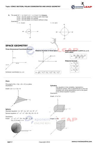 Topic: CONIC SECTION, POLAR COORDINATES AND SPACE GEOMETRY




    6.   The graph of r = a ± b sin θ or r = a ± b cos θ is a limacon.
                   If |a| < |b| the graph is a limacon with inner loop
                   If |a| = |b| the graph is a cardiod
                   If |a| > |b| the graph is a limacon without a loop
         Illustration:
                    r = 1 − 2 cos θ                                              r = 4 + sin θ




SPACE GEOMETRY
Three Dimensional Coordinate System
                                                   Distance formula in three space                        Distance between a point (x, y, z)
                                                                                                          and a plane

                                                                                                                        Ax 1 + By 1 + Cz 1 + D
                                                                                                                   d=
                                                                                                                            A 2 + B2 + C2

                                                                                                          Midpoint formula
                                                                                                                      x + x2
                                                                                                                  x = 1
                                                                                                                         2
                                                                                                                      y1 + y 2
                                                                                                                  y =
                                                                                                                         2
                                                                                                                      z1 + z 2
                                                                                                                  z=
                                                                                                                         2
Cartesian coordinates (x, y z)                      d = (x 2 − x 1 )2 + (y 2 − y 1 )2 + (z 2 − z1 )2




Plane

The graph of Ax + By + Cz = D is a plane
Illustration:                                                                    Cylinders
                                                                                           Any equation in two variables, represents a
Graph: 2x + y + 3z = 6                                                                     cylindrical surface, that is perpendicular to the two
                                                                                           variables and whose generating curve is the plane
                                                                                           curve whose equation is given.
                                                                                 Illustration:

                                                                                 Graph: x2+z2=4




Sphere:
Standard equation: (x − h)2 + (y − k)2 + (z − l)2 = r 2
General equation: x 2 + y 2 + z 2 + Dx + Ey + Fz + G = 0

Illustration:
Graph: x 2 + y 2 + z 2 − 2x + 4y + 6z − 2 = 0                                    Graph: y2=4x
         C(1,-2,3) and r = 4




   DAY 7                                                   Copyright 2010                                            www.e-reviewonline.com
 