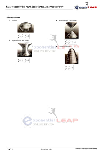 Topic: CONIC SECTION, POLAR COORDINATES AND SPACE GEOMETRY




Quadratic Surfaces

   1.   Ellipsoid                                                   3.   Hyperboloid of Two Sheets




                    x2       y2          z2
                     2
                         +       2
                                     +        =1
                    a        b           c2

   2.   Hyperboloid of One Sheet                                                   x2       y2          z2
                                                                                    2
                                                                                        −       2
                                                                                                    −        =1
                                                                                   a        b           c2

                                                                    4.   Elliptic Paraboloid




                    x2       y2          z2
                     2
                         +       2
                                     −        =1
                    a        b           c2



                                                                                   x2       y2
                                                                                    2
                                                                                        −           =z
                                                                                   a        b2




  DAY 7                                            Copyright 2010                                             www.e-reviewonline.com
 