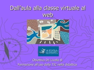 Dall’aula alla classe virtuale al web Obiettivo D1 Livello B Formazione all’uso delle TIC nella didattica 