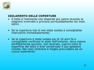 ISOLAMENTO DELLE COPERTURE Il tetto è l’elemento che disperde più calore durante la stagione invernale e provoca surriscaldamento nei mesi estivi; Se la copertura non è mai stata isolata è consigliabile intervenire immediatamente; Se la copertura è stata isolata più di 10 anni fa è consigliabile verificare lo stato dell’isolante: deve essere perfettamente asciutto, non lacerato, coprire tutta la superficie del tetto e aver conservato il suo spessore iniziale. Nel caso contrario è meglio provvedere ad un nuovo isolamento. 