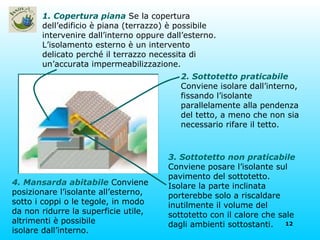 4. Mansarda abitabile   Conviene posizionare l’isolante all’esterno, sotto i coppi o le tegole, in modo da non ridurre la superficie utile, altrimenti è possibile isolare dall’interno. 2. Sottotetto praticabile   Conviene isolare dall’interno, fissando l’isolante parallelamente alla pendenza del tetto, a meno che non sia necessario rifare il tetto. 3. Sottotetto non praticabile   Conviene posare l’isolante sul pavimento del sottotetto. Isolare la parte inclinata porterebbe solo a riscaldare inutilmente il volume del sottotetto con il calore che sale dagli ambienti sottostanti. 1. Copertura piana   Se la copertura dell’edificio è piana (terrazzo) è possibile intervenire dall’interno oppure dall’esterno. L’isolamento esterno è un intervento delicato perché il terrazzo necessita di un’accurata impermeabilizzazione. 
