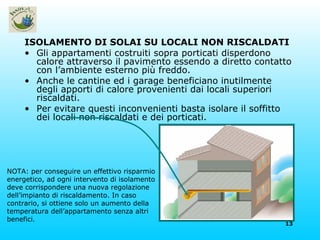 ISOLAMENTO DI SOLAI SU LOCALI NON RISCALDATI Gli appartamenti costruiti sopra porticati disperdono calore attraverso il pavimento essendo a diretto contatto con l’ambiente esterno più freddo. Anche le cantine ed i garage beneficiano inutilmente degli apporti di calore provenienti dai locali superiori riscaldati. Per evitare questi inconvenienti basta isolare il soffitto dei locali non riscaldati e dei porticati. NOTA: per conseguire un effettivo risparmio energetico, ad ogni intervento di isolamento deve corrispondere una nuova regolazione dell’impianto di riscaldamento. In caso contrario, si ottiene solo un aumento della temperatura dell’appartamento senza altri benefici. 