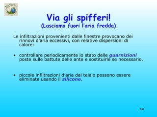 Via gli spifferi! (Lasciamo fuori l’aria fredda) Le infiltrazioni provenienti dalle finestre provocano dei rinnovi d’aria eccessivi, con relative dispersioni di  calore: controllare periodicamente lo stato delle  guarnizioni  poste sulle battute delle ante e sostituirle se necessario. piccole infiltrazioni d’aria dal telaio possono essere eliminate usando il  silicone . 