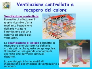 Ventilazione controllata e recupero del calore Ventilazione controllata : Permette di effettuare il giusto ricambio d'aria mediante l'espulsione dell'aria viziata e l'immissione dell'aria esterna ad opera dei ventilatori. Lo svantaggio è la necessità di installazione dell’impianto di ventilazione e recupero. Lo  scambiatore di calore  permette di recuperare energia termica dall'aria viziata prima che questa venga espulsa. Il risultato è una grande economia di esercizio che permette notevoli risparmi.  