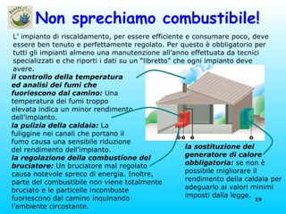 Non sprechiamo combustibile! L’ impianto di riscaldamento, per essere efficiente e consumare poco, deve essere ben tenuto e perfettamente regolato. Per questo è obbligatorio per tutti gli impianti almeno una manutenzione all’anno effettuata da tecnici specializzati e che riporti i dati su un “libretto” che ogni impianto deve avere. il controllo della temperatura ed analisi dei fumi che fuoriescono dal camino:  Una temperatura dei fumi troppo elevata indica un minor rendimento dell’impianto. la pulizia della caldaia:  La fuliggine nei canali che portano il fumo causa una sensibile riduzione del rendimento dell’impianto. la sostituzione del generatore di calore obbligatoria:  se non è possibile migliorare il rendimento della caldaia per adeguarlo ai valori minimi imposti dalla legge.  la regolazione della combustione del bruciatore:  Un bruciatore mal regolato causa notevole spreco di energia. Inoltre, parte del combustibile non viene totalmente bruciato e le particelle incombuste fuoriescono dal camino inquinando l’ambiente circostante. 