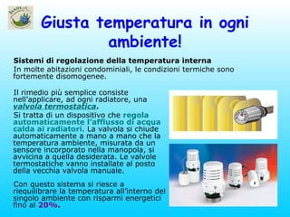 Giusta temperatura in ogni ambiente! Sistemi di regolazione della temperatura interna In molte abitazioni condominiali, le condizioni termiche sono fortemente disomogenee. Il rimedio più semplice consiste nell’applicare, ad ogni radiatore, una  valvola termostatica . Si tratta di un dispositivo che  regola automaticamente l’afflusso di acqua calda ai radiatori . La valvola si chiude automaticamente a mano a mano che la temperatura ambiente, misurata da un sensore incorporato nella manopola, si avvicina a quella desiderata. Le valvole termostatiche vanno installate al posto della vecchia valvola manuale. Con questo sistema si riesce a riequilibrare la temperatura all’interno del singolo ambiente con risparmi energetici fino al  20% . 