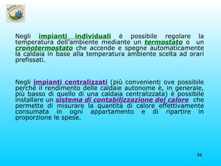 Negli  impianti individuali  è possibile regolare la temperatura dell’ambiente mediante   un   termostato   o  un   cronotermostato   che accende e spegne automaticamente la caldaia in base alla temperatura ambiente scelta ad orari prefissati. Negli  impianti centralizzati  (più convenienti ove possibile perché il rendimento delle caldaie autonome è, in generale, più basso di quello di una caldaia centralizzata) è possibile installare un  sistema di contabilizzazione del calore   che permette di misurare la quantità di calore effettivamente consumata in ogni appartamento e di ripartire in proporzione le spese. 