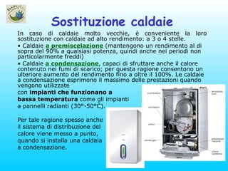 Sostituzione caldaie In caso di caldaie molto vecchie, è conveniente la loro sostituzione con caldaie ad alto rendimento: a 3 o 4 stelle. Caldaie  a premiscelazione   (mantengono un rendimento al di sopra del 90% a qualsiasi potenza, quindi anche nei periodi non particolarmente freddi)   Caldaie   a condensazione , capaci di sfruttare anche il calore contenuto nei fumi di scarico; per questa ragione consentono un ulteriore aumento del rendimento fino a oltre il 100%. Le caldaie a condensazione esprimono il massimo delle prestazioni quando vengono utilizzate con  impianti che funzionano a bassa temperatura  come gli impianti a pannelli radianti (30°-50°C).  Per tale ragione spesso anche il sistema di distribuzione del calore viene messo a punto, quando si installa una caldaia a condensazione. 