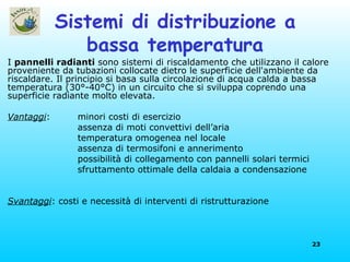 Sistemi di distribuzione a bassa temperatura I  pannelli radianti  sono sistemi di riscaldamento che utilizzano il calore proveniente da tubazioni collocate dietro le superficie dell'ambiente da riscaldare. Il principio si basa sulla circolazione di acqua calda a bassa temperatura (30°-40°C) in un circuito che si sviluppa coprendo una superficie radiante molto elevata.  Vantaggi : minori costi di esercizio assenza di moti convettivi dell’aria temperatura omogenea nel locale assenza di termosifoni e annerimento possibilità di collegamento con pannelli solari termici sfruttamento ottimale della caldaia a condensazione Svantaggi : costi e necessità di interventi di ristrutturazione 