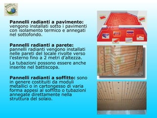 Pannelli radianti a pavimento:  vengono installati sotto i pavimenti con isolamento termico e annegati nel sottofondo. Pannelli radianti a parete:  pannelli radianti vengono installati nelle pareti del locale rivolte verso l’esterno fino a 2 metri d’altezza. La tubazioni possono essere anche inserite nel battiscopa. Pannelli radianti a soffitto:  sono in genere costituiti da moduli metallici o in cartongesso di varia forma appesi al soffitto o tubazioni annegate direttamente nella struttura del solaio.  