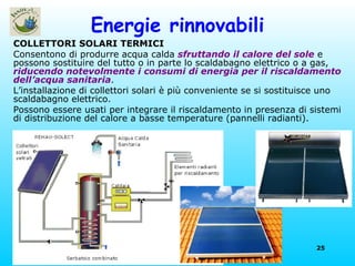 Energie rinnovabili COLLETTORI SOLARI TERMICI Consentono di produrre acqua calda  sfruttando il calore del sole  e possono sostituire del tutto o in parte lo scaldabagno elettrico o a gas,  riducendo notevolmente i consumi di energia per il riscaldamento dell’acqua sanitaria . L’installazione di collettori solari è più conveniente se si sostituisce uno scaldabagno elettrico.  Possono essere usati per integrare il riscaldamento in presenza di sistemi di distribuzione del calore a basse temperature (pannelli radianti). 