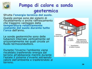 Pompa di calore a sonda geotermica Sfrutta  l’energia termica del suolo . Queste pompe sono dei sistemi di riscaldamento e anche raffrescamento che traggono vantaggio dalla  temperatura relativamente costante del suolo durante tutto l'arco  dell'anno. Le sonde geotermiche sono delle tubazioni interrate verticalmente od orizzontalmente nei quali circola un fluido termoconduttore. Durante l'inverno l'ambiente viene riscaldato trasferendo energia dal terreno all'abitazione mentre durante l'estate il sistema s'inverte estraendo calore dall'ambiente e trasferendolo al terreno.  