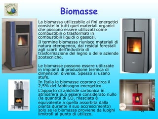 Biomasse La biomassa utilizzabile ai fini energetici consiste in tutti quei materiali organici che possono essere utilizzati come combustibili o trasformati in combustibili liquidi o gassosi. Il termine biomassa riunisce materiali di natura eterogenea, dai residui forestali agli scarti dell'industria di trasformazione del legno o delle aziende zootecniche. Le biomasse possono essere utilizzate in impianti di produzione termica di dimensioni diverse. Spesso si usano stufe. In Italia le biomasse coprono circa il 2,5% del fabbisogno energetico. L’apporto di anidride carbonica in atmosfera può essere considerato nullo (la quantità di CO 2  rilasciata è equivalente a quella assorbita dalla pianta durante il suo accrescimento) solo se la biomassa proviene da luoghi limitrofi al punto di utilizzo.  