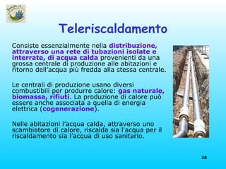 Teleriscaldamento Consiste essenzialmente nella  distribuzione, attraverso una rete di tubazioni isolate e interrate, di acqua calda  provenienti da una grossa centrale di produzione alle abitazioni e ritorno dell’acqua più fredda alla stessa centrale.  Le centrali di produzione usano diversi combustibili per produrre calore:  gas naturale, biomassa, rifiuti . La produzione di calore può essere anche associata a quella di energia elettrica ( cogenerazione ). Nelle abitazioni l’acqua calda, attraverso uno scambiatore di calore, riscalda sia l'acqua per il riscaldamento sia l’acqua di uso sanitario. 