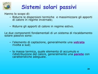 Sistemi solari passivi Hanno lo scopo di: Ridurre le dispersioni termiche  e massimizzare gli apporti di calore in regime invernale; Ridurre gli apporti di calore in regime estivo.  Le due componenti fondamentali di un sistema di riscaldamento solare passivo sono:  l’elemento di captazione, generalmente una  vetrata  rivolta a sud; la massa termica, quale elemento di accumulo e ridistribuzione del calore, generalmente una  parete  con caratteristiche adeguate. 