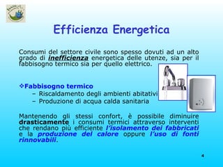 Efficienza Energetica Consumi del settore civile sono spesso dovuti ad un alto grado di  inefficienza  energetica delle utenze, sia per il fabbisogno termico sia per quello elettrico.  Fabbisogno termico Riscaldamento degli ambienti abitativi Produzione di acqua calda sanitaria Mantenendo gli stessi confort, è possibile diminuire  drasticamente  i consumi termici attraverso interventi che rendano più efficiente  l’isolamento dei fabbricati  e la  produzione del calore  oppure  l’uso di fonti rinnovabili . 