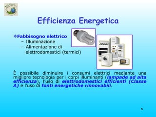 Efficienza Energetica Fabbisogno elettrico Illuminazione Alimentazione di elettrodomestici (termici) È possibile diminuire i consumi elettrici mediante una migliore tecnologia per i corpi illuminanti ( lampade ad alta efficienza ), l’uso di  elettrodomestici efficienti (Classe A)  e l’uso di  fonti energetiche rinnovabili . 
