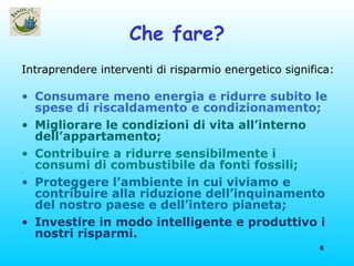 Che fare? Intraprendere interventi di risparmio energetico significa: Consumare meno energia e ridurre subito le spese di riscaldamento e condizionamento; Migliorare le condizioni di vita all’interno dell’appartamento; Contribuire a ridurre sensibilmente i consumi di combustibile da fonti fossili; Proteggere l’ambiente in cui viviamo e contribuire alla riduzione   dell’inquinamento del nostro paese e dell’intero pianeta; Investire in modo intelligente e produttivo i nostri risparmi. 