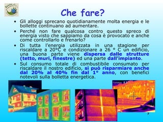 Che fare? Gli alloggi sprecano quotidianamente molta energia e le bollette continuano ad aumentare. Perché non fare qualcosa contro questo spreco di energia visto che sappiamo da cosa è provocato e anche come controllarlo e frenarlo? Di tutta l’energia utilizzata in una stagione per riscaldare a 20°C e condizionare a 26 ° C un edificio, una buona parte viene  dispersa dalle strutture (tetto, muri, finestre)  ed una parte  dall’impianto . Sul consumo totale di combustibile consumato per riscaldare il nostro edificio,  si può risparmiare anche dal 20% al 40% fin dal 1° anno , con benefici notevoli sulla bolletta energetica. 