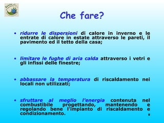 Che fare? ridurre le dispersioni  di calore in inverno e le entrate di calore in estate attraverso le pareti, il pavimento ed il tetto della casa; limitare le fughe di aria calda  attraverso i vetri e gli infissi delle finestre; abbassare la temperatura  di riscaldamento nei locali non utilizzati; sfruttare al meglio l’energia  contenuta nel combustibile progettando, mantenendo e regolando bene l’impianto di riscaldamento e condizionamento. 