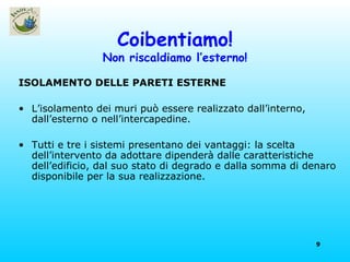 Coibentiamo! Non riscaldiamo l’esterno! ISOLAMENTO DELLE PARETI ESTERNE L’isolamento dei muri può essere realizzato dall’interno, dall’esterno o nell’intercapedine. Tutti e tre i sistemi presentano dei vantaggi: la scelta dell’intervento da adottare dipenderà dalle caratteristiche dell’edificio, dal suo stato di degrado e dalla somma di denaro disponibile per la sua realizzazione. 