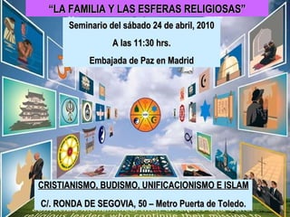 Seminario del sábado 24 de abril, 2010 A las 11:30 hrs. Embajada de Paz en Madrid CRISTIANISMO, BUDISMO, UNIFICACIONISMO E ISLAM C/. RONDA DE SEGOVIA, 50 – Metro Puerta de Toledo. “ LA FAMILIA Y LAS ESFERAS RELIGIOSAS” 