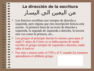 La dirección de la escritura من اليمين الى اليسار Los fenicios escribían casi siempre de derecha a izquierda, pero alguna que otra inscripción fenicia está escrita : la primera línea de un texto de derecha a izquierda, la segunda de izquierda a derecha, la tercera otra vez como la primera, etc... Los griegos al principio hacían lo mismo, pero para el siglo V antes de Cristo ya se había puesto de moda escribir el griego siempre de izquierda a derecha; nadie sabe el motivo. Fue más o menos entre el VIII y el V cuando los romanos aprendieron el alfabeto griego 