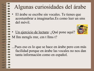 Algunas curiosidades del árabe El árabe se escribe sin vocales. Te tienes que acostumbrar a imaginarlas.Es como leer un sms del móvil. Un ejercicio de lectura : ¿Qué pone aquí? M llm mrngls rmr, cm t llms t? ...Pues eso es lo que se hace en árabe pero con más facilidad porque en árabe las vocales no nos dan tanta información como en español. 