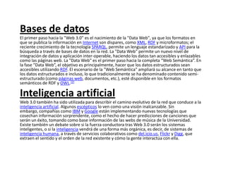 Bases de datos El primer paso hacia la "Web 3.0" es el nacimiento de la "Data Web", ya que los formatos en que se publica la información en Internet son dispares, como XML, RDF y microformatos; el reciente crecimiento de la tecnología SPARQL, permite un lenguaje estandarizado y API para la búsqueda a través de bases de datos en la red. La "Data Web" permite un nuevo nivel de integración de datos y aplicación inter-operable, haciendo los datos tan accesibles y enlazables como las páginas web. La "Data Web" es el primer paso hacia la completa “Web Semántica”. En la fase “Data Web”, el objetivo es principalmente, hacer que los datos estructurados sean accesibles utilizando RDF. El escenario de la "Web Semántica" ampliará su alcance en tanto que los datos estructurados e incluso, lo que tradicionalmente se ha denominado contenido semi-estructurado (como páginas web, documentos, etc.), esté disponible en los formatos semánticos de RDF y OWL.[2]Inteligencia artificial Web 3.0 también ha sido utilizada para describir el camino evolutivo de la red que conduce a la inteligencia artificial. Algunos escépticos lo ven como una visión inalcanzable. Sin embargo, compañías como IBM y Google están implementando nuevas tecnologías que cosechan información sorprendente, como el hecho de hacer predicciones de canciones que serán un éxito, tomando como base información de las webs de música de la Universidad. Existe también un debate sobre si la fuerza conductora tras Web 3.0 serán los sistemas inteligentes, o si la inteligencia vendrá de una forma más orgánica, es decir, de sistemas de inteligencia humana, a través de servicios colaborativos como del.icio.us, Flickr y Digg, que extraen el sentido y el orden de la red existente y cómo la gente interactúa con ella.