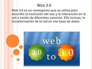 Web 3.0  Web 3.0 es un neologismo que se utiliza para describir la evolución del uso y la interacción en la red a través de diferentes caminos. Ello incluye, la transformación de la red en una base de datos 