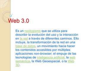 Web 3.0 Es un neologismo que se utiliza para describir la evolución del uso y la interacción en la red a través de diferentes caminos. Ello incluye, la transformación de la red en una base de datos, un movimiento hacia hacer los contenidos accesibles por múltiples aplicaciones non-browser, el empuje de las tecnologías de inteligencia artificial, la web semántica, la Web Geoespacial, o la Web 3D.  