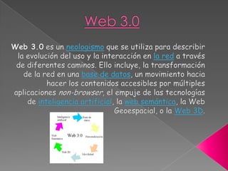 Web 3.0,[object Object],Web 3.0 es un neologismo que se utiliza para describir la evolución del uso y la interacción en la red a través de diferentes caminos. Ello incluye, la transformación de la red en una base de datos, un movimiento hacia hacer los contenidos accesibles por múltiples aplicaciones non-browser, el empuje de las tecnologías de inteligencia artificial, la web semántica, la Web Geoespacial, o la Web 3D.,[object Object]