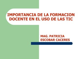IMPORTANCIA DE LA FORMACION DOCENTE EN EL USO DE LAS TIC MAG. PATRICIA ESCOBAR CACERES 